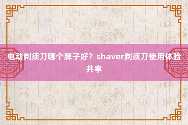 电动剃须刀哪个牌子好？shaver剃须刀使用体验共享