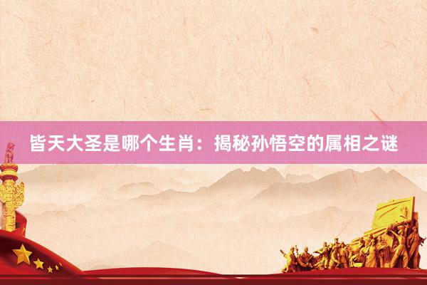 皆天大圣是哪个生肖：揭秘孙悟空的属相之谜