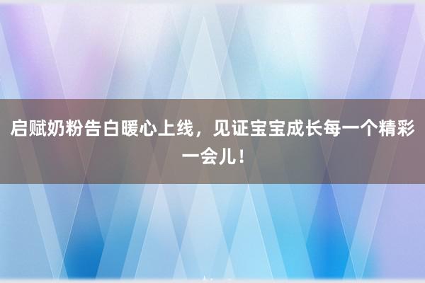 启赋奶粉告白暖心上线，见证宝宝成长每一个精彩一会儿！