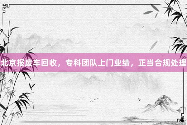 北京报废车回收，专科团队上门业绩，正当合规处理