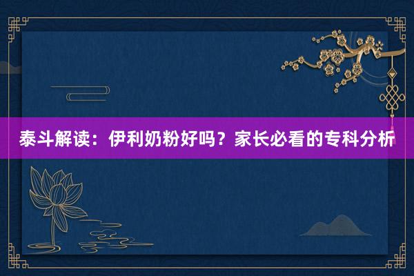 泰斗解读：伊利奶粉好吗？家长必看的专科分析